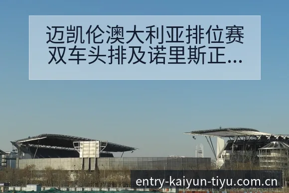 迈凯伦澳大利亚排位赛双车头排及诺里斯正赛表现前瞻分析 - 开云